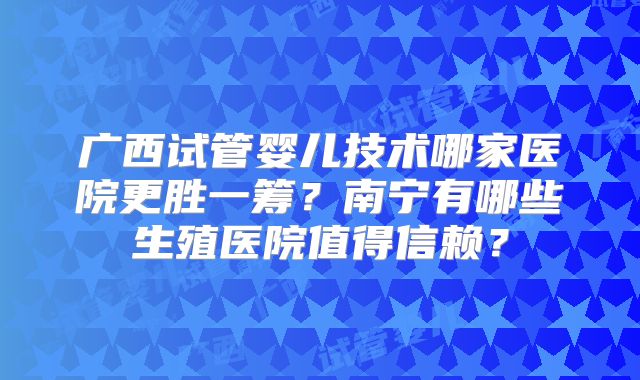 广西试管婴儿技术哪家医院更胜一筹？南宁有哪些生殖医院值得信赖？