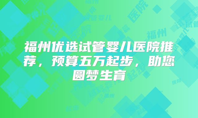 福州优选试管婴儿医院推荐，预算五万起步，助您圆梦生育