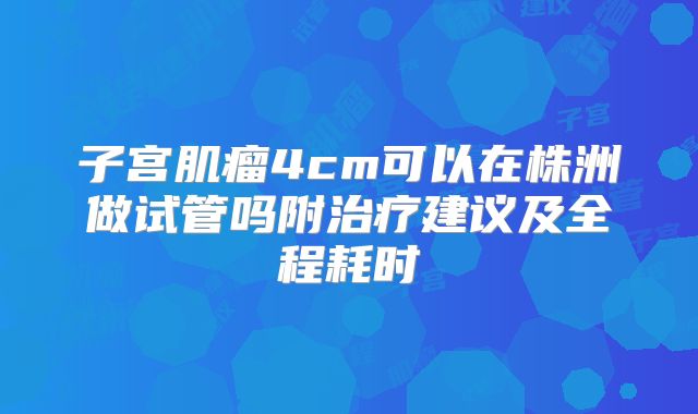 子宫肌瘤4cm可以在株洲做试管吗附治疗建议及全程耗时