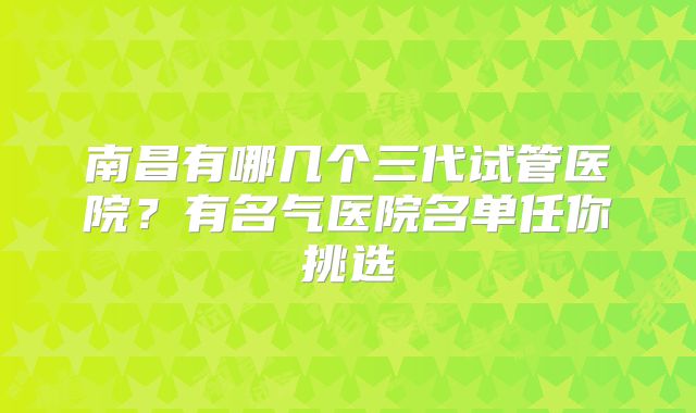 南昌有哪几个三代试管医院？有名气医院名单任你挑选