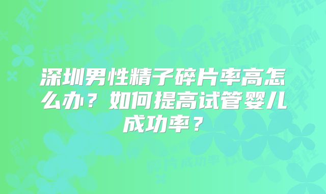 深圳男性精子碎片率高怎么办？如何提高试管婴儿成功率？