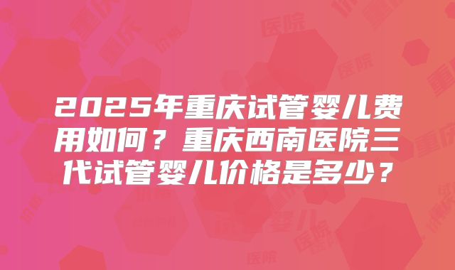 2025年重庆试管婴儿费用如何？重庆西南医院三代试管婴儿价格是多少？
