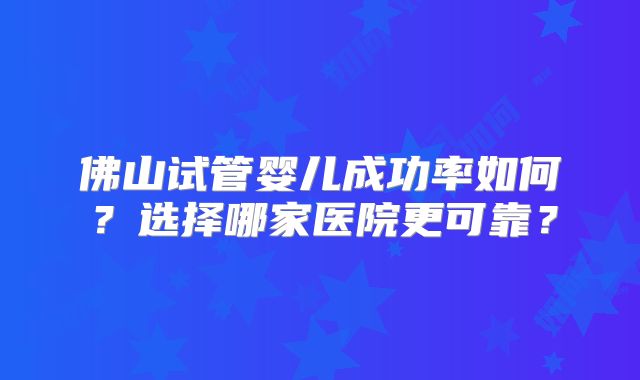 佛山试管婴儿成功率如何？选择哪家医院更可靠？