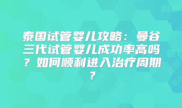 泰国试管婴儿攻略:曼谷三代试管婴儿成功率高吗?如何顺利进入治疗周期?