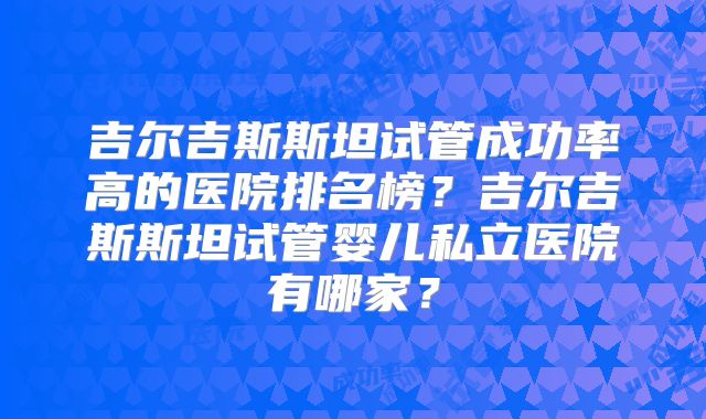 吉尔吉斯斯坦试管成功率高的医院排名榜？吉尔吉斯斯坦试管婴儿私立医院有哪家？
