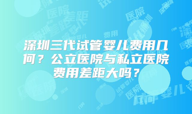 深圳三代试管婴儿费用几何？公立医院与私立医院费用差距大吗？