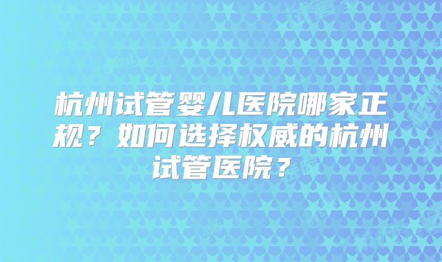 杭州试管婴儿医院哪家正规？如何选择权威的杭州试管医院？