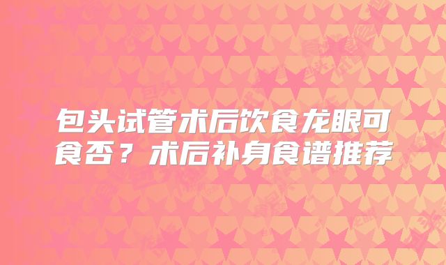 包头试管术后饮食龙眼可食否？术后补身食谱推荐