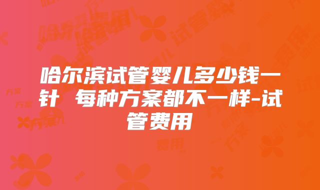 哈尔滨试管婴儿多少钱一针 每种方案都不一样-试管费用