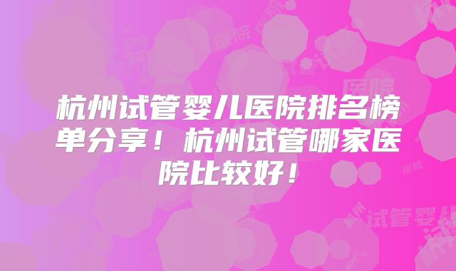 杭州试管婴儿医院排名榜单分享！杭州试管哪家医院比较好！