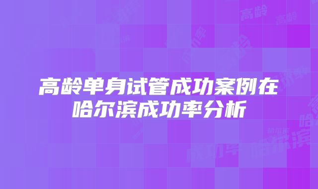 高龄单身试管成功案例在哈尔滨成功率分析