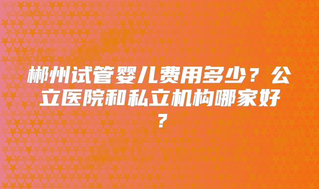郴州试管婴儿费用多少？公立医院和私立机构哪家好？