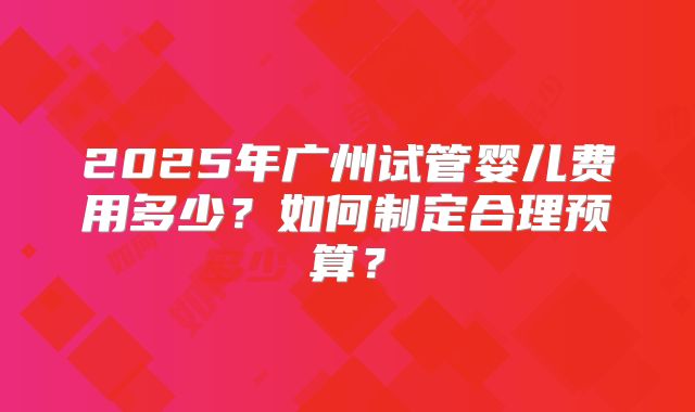 2025年广州试管婴儿费用多少?如何制定合理预算?