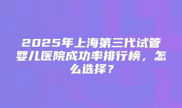 2025年上海第三代试管婴儿医院成功率排行榜，怎么选择？