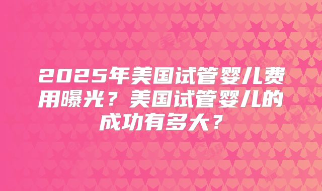 2025年美国试管婴儿费用曝光？美国试管婴儿的成功有多大？