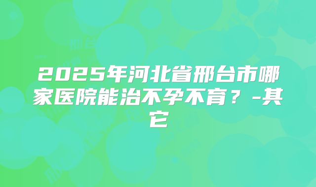 2025年河北省邢台市哪家医院能治不孕不育？-其它