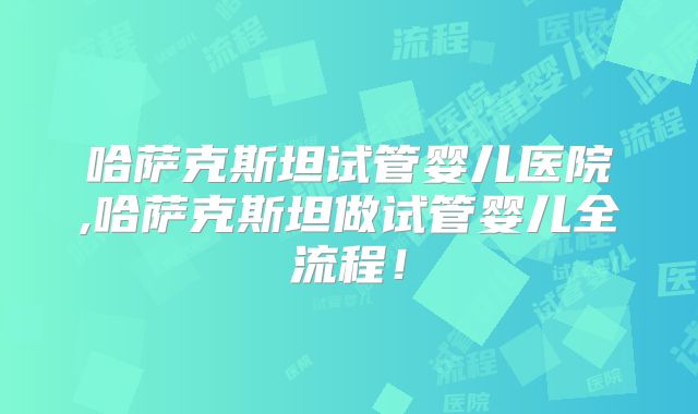 哈萨克斯坦试管婴儿医院,哈萨克斯坦做试管婴儿全流程！
