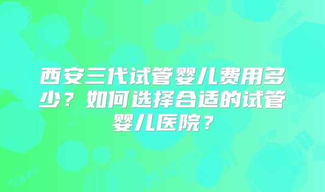 西安三代试管婴儿费用多少？如何选择合适的试管婴儿医院？