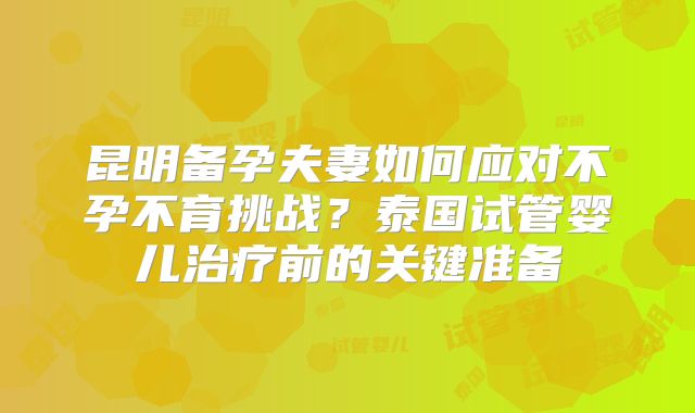 昆明备孕夫妻如何应对不孕不育挑战？泰国试管婴儿治疗前的关键准备