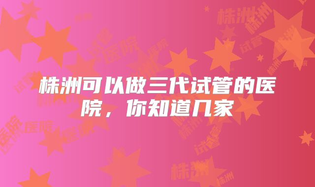 株洲可以做三代试管的医院，你知道几家