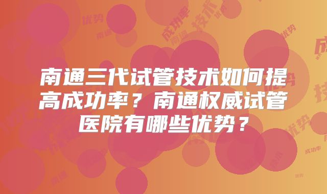 南通三代试管技术如何提高成功率?南通权威试管医院有哪些优势?