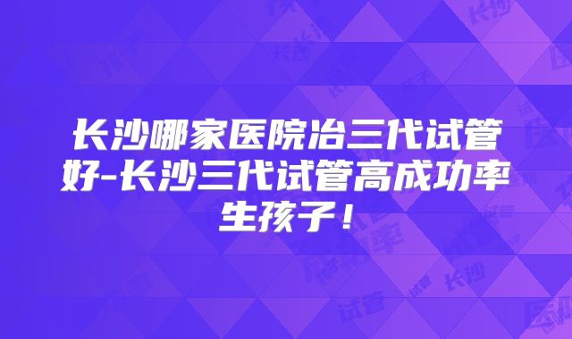 长沙哪家医院冶三代试管好-长沙三代试管高成功率生孩子！