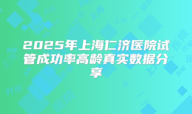 2025年上海仁济医院试管成功率高龄真实数据分享