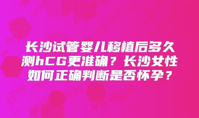 长沙试管婴儿移植后多久测hCG更准确？长沙女性如何正确判断是否怀孕？