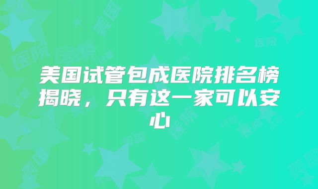美国试管包成医院排名榜揭晓，只有这一家可以安心