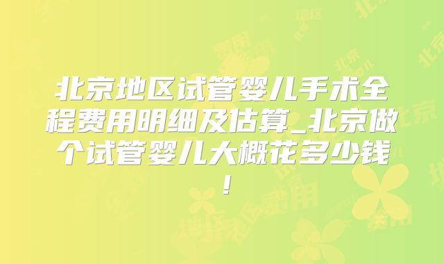 北京地区试管婴儿手术全程费用明细及估算_北京做个试管婴儿大概花多少钱！
