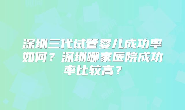 深圳三代试管婴儿成功率如何？深圳哪家医院成功率比较高？