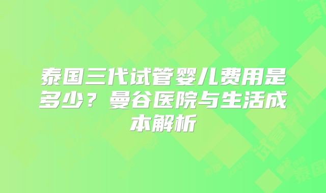 泰国三代试管婴儿费用是多少？曼谷医院与生活成本解析