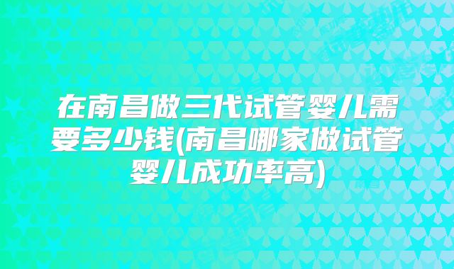 在南昌做三代试管婴儿需要多少钱(南昌哪家做试管婴儿成功率高)
