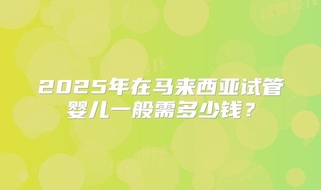 2025年在马来西亚试管婴儿一般需多少钱？