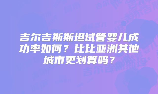 吉尔吉斯斯坦试管婴儿成功率如何？比比亚洲其他城市更划算吗？
