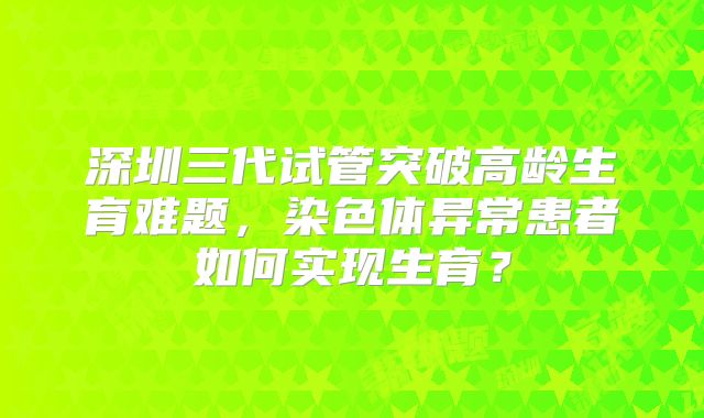 深圳三代试管突破高龄生育难题，染色体异常患者如何实现生育？