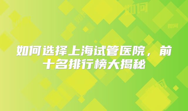 如何选择上海试管医院，前十名排行榜大揭秘