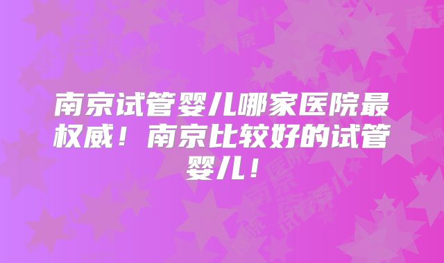 南京试管婴儿哪家医院最权威！南京比较好的试管婴儿！