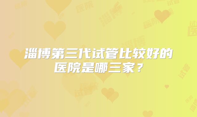 淄博第三代试管比较好的医院是哪三家？