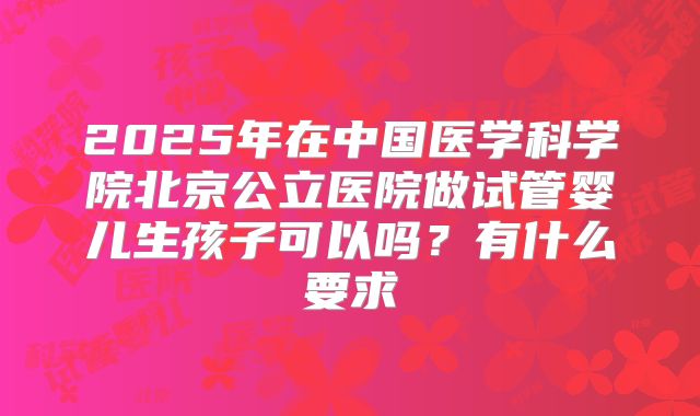 2025年在中国医学科学院北京公立医院做试管婴儿生孩子可以吗？有什么要求