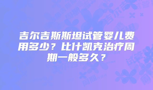 吉尔吉斯斯坦试管婴儿费用多少？比什凯克治疗周期一般多久？