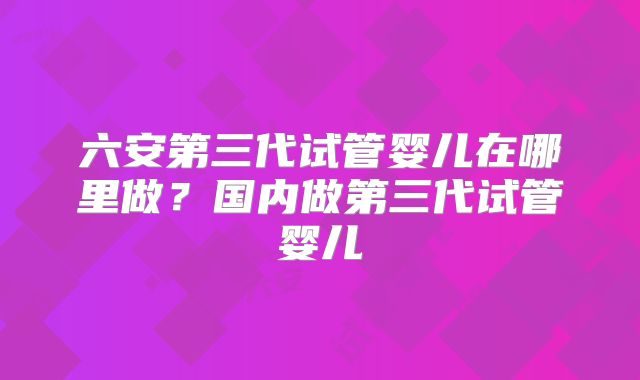 六安第三代试管婴儿在哪里做？国内做第三代试管婴儿