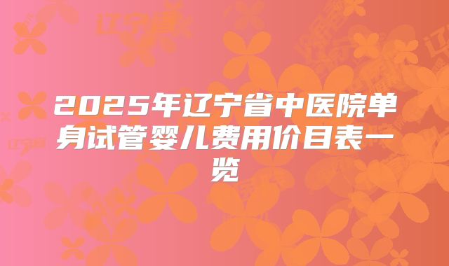 2025年辽宁省中医院单身试管婴儿费用价目表一览