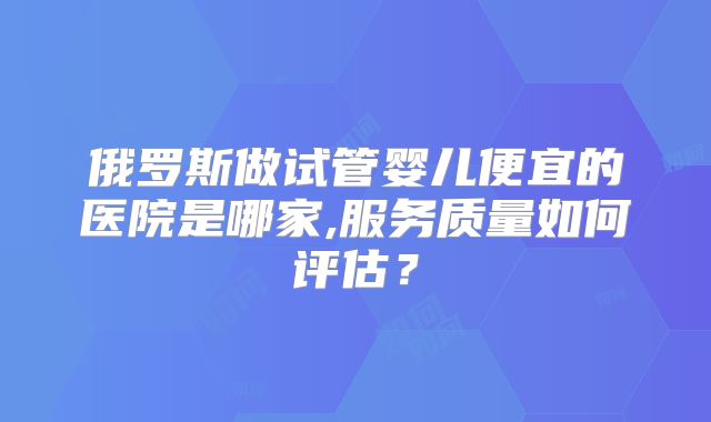 俄罗斯做试管婴儿便宜的医院是哪家,服务质量如何评估？
