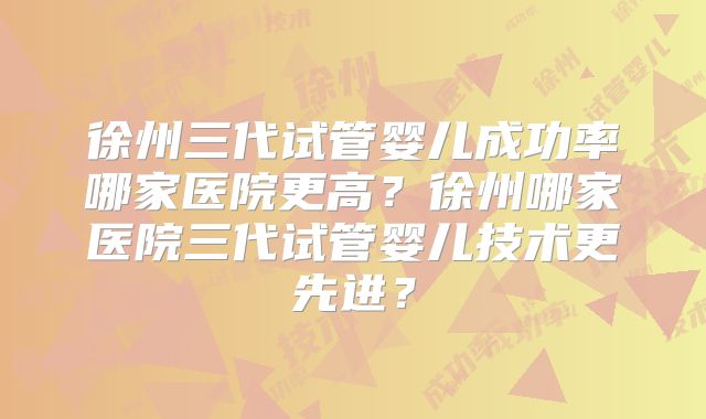 徐州三代试管婴儿成功率哪家医院更高？徐州哪家医院三代试管婴儿技术更先进？