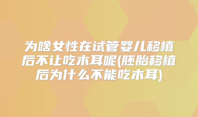 为啥女性在试管婴儿移植后不让吃木耳呢(胚胎移植后为什么不能吃木耳)