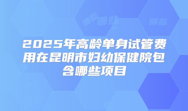 2025年高龄单身试管费用在昆明市妇幼保健院包含哪些项目