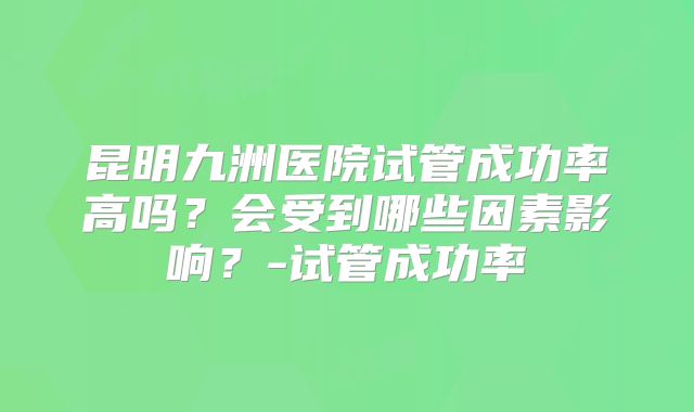 昆明九洲医院试管成功率高吗？会受到哪些因素影响？-试管成功率