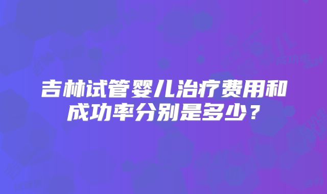 吉林试管婴儿治疗费用和成功率分别是多少？