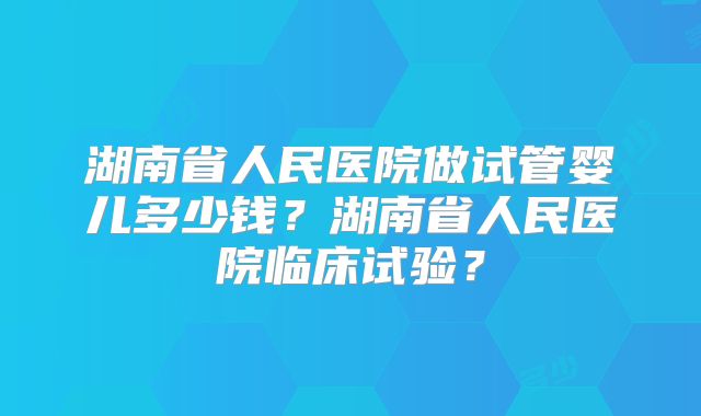 湖南省人民医院做试管婴儿多少钱？湖南省人民医院临床试验？